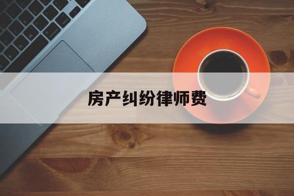 房产纠纷律师费(房产纠纷律师费收费标准2023)